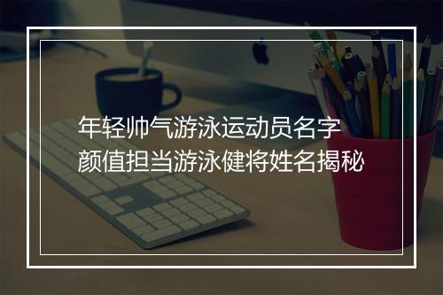 年轻帅气游泳运动员名字 颜值担当游泳健将姓名揭秘