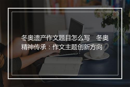 冬奥遗产作文题目怎么写 冬奥精神传承:作文主题创新方向